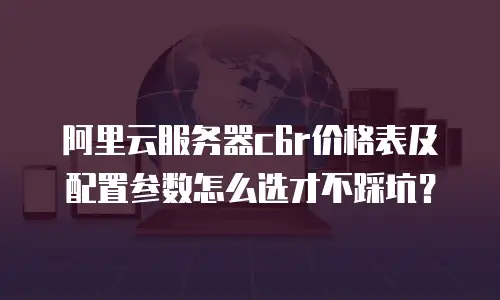 阿里云服务器c6r价格表及配置参数怎么选才不踩坑？