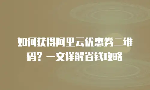 如何获得阿里云优惠券二维码？一文详解省钱攻略