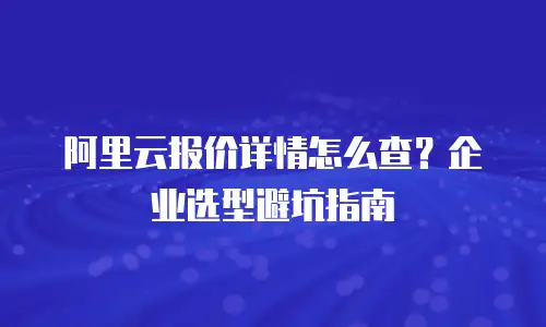 阿里云报价详情怎么查？企业选型避坑指南
