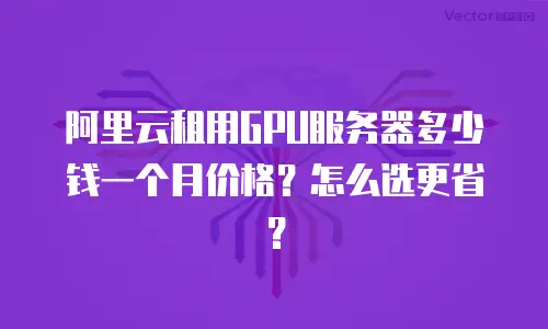 阿里云租用GPU服务器多少钱一个月价格？怎么选更省？