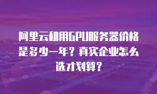 阿里云租用GPU服务器价格是多少一年？真实企业怎么选才划算？