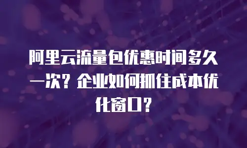 阿里云流量包优惠时间多久一次？企业如何抓住成本优化窗口？