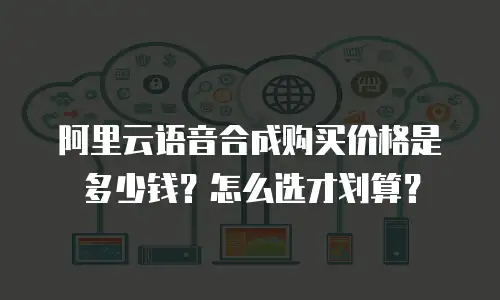 阿里云语音合成购买价格是多少钱？怎么选才划算？