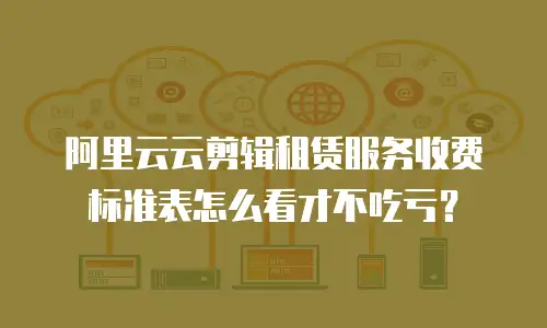 阿里云云剪辑租赁服务收费标准表怎么看才不吃亏？