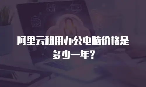 阿里云租用办公电脑价格是多少一年？