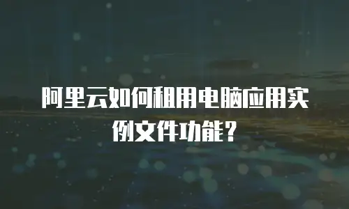 阿里云如何租用电脑应用实例文件功能？