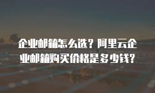 企业邮箱怎么选？阿里云企业邮箱购买价格是多少钱？