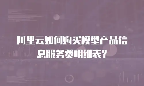 阿里云如何购买模型产品信息服务费明细表？
