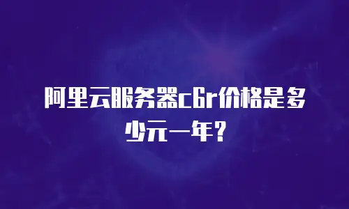 阿里云服务器c6r价格是多少元一年？