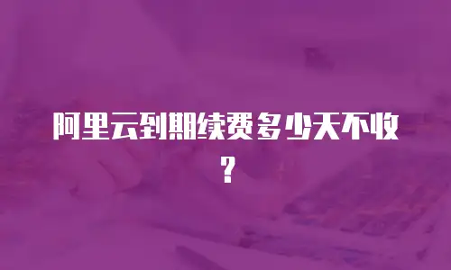阿里云到期续费多少天不收？