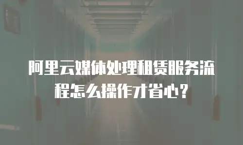 阿里云媒体处理租赁服务流程怎么操作才省心？