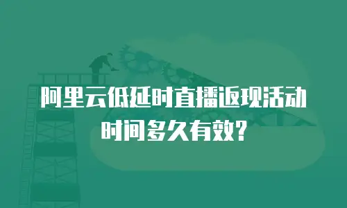 阿里云低延时直播返现活动时间多久有效？