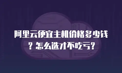 阿里云便宜主机价格多少钱？怎么选才不吃亏？