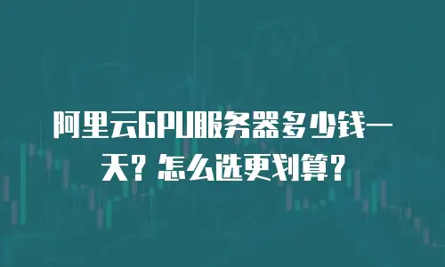 阿里云GPU服务器多少钱一天？怎么选更划算？