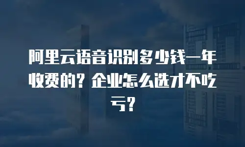 阿里云语音识别多少钱一年收费的？企业怎么选才不吃亏？