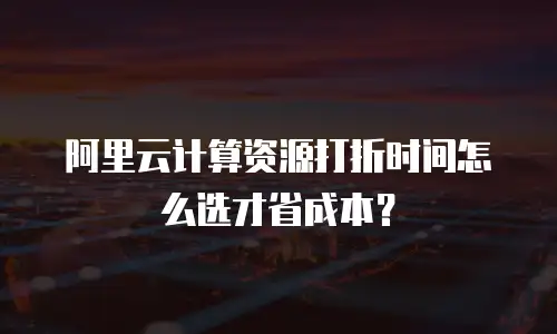 阿里云计算资源打折时间怎么选才省成本？