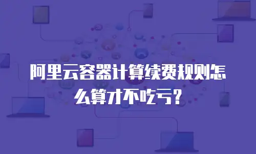 阿里云容器计算续费规则怎么算才不吃亏？
