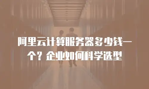 阿里云计算服务器多少钱一个？企业如何科学选型