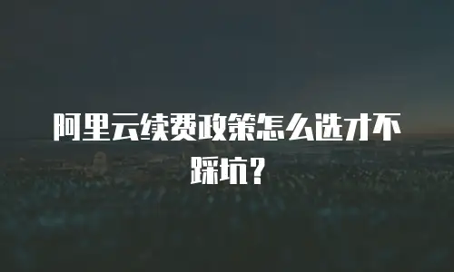 阿里云续费政策怎么选才不踩坑？
