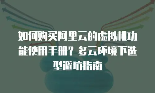 如何购买阿里云的虚拟机功能使用手册？多云环境下选型避坑指南