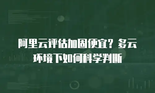 阿里云评估加固便宜？多云环境下如何科学判断