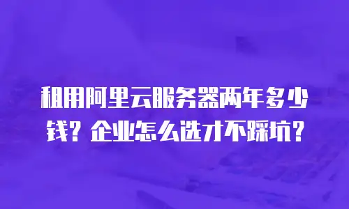 租用阿里云服务器两年多少钱？企业怎么选才不踩坑？