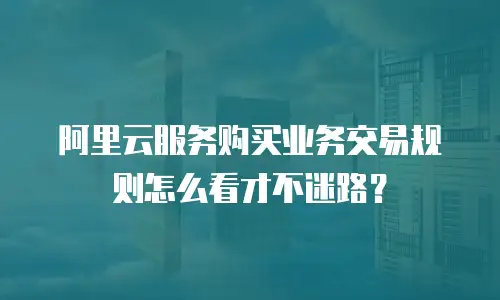 阿里云服务购买业务交易规则怎么看才不迷路？