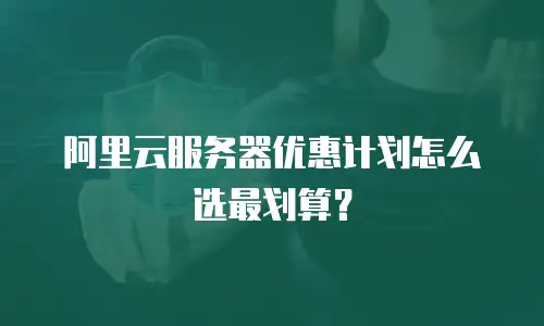 阿里云服务器优惠计划怎么选最划算？
