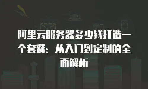 阿里云服务器多少钱打造一个套餐：从入门到定制的全面解析