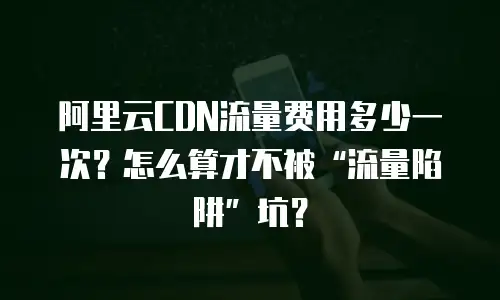 阿里云CDN流量费用多少一次？怎么算才不被“流量陷阱”坑？