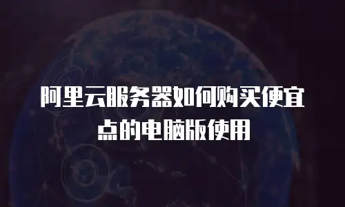 阿里云服务器如何购买便宜点的电脑版使用