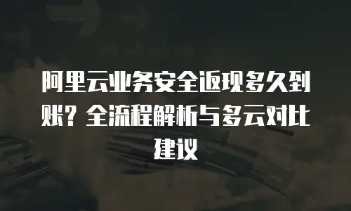 阿里云业务安全返现多久到账？全流程解析与多云对比建议