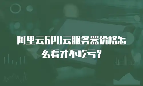 阿里云GPU云服务器价格怎么看才不吃亏？