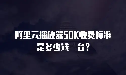 阿里云播放器SDK收费标准是多少钱一台？
