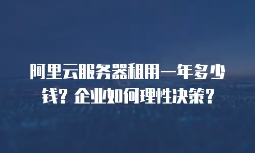 阿里云服务器租用一年多少钱？企业如何理性决策？