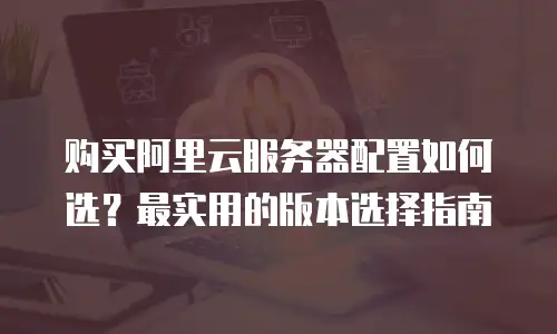 购买阿里云服务器配置如何选？最实用的版本选择指南