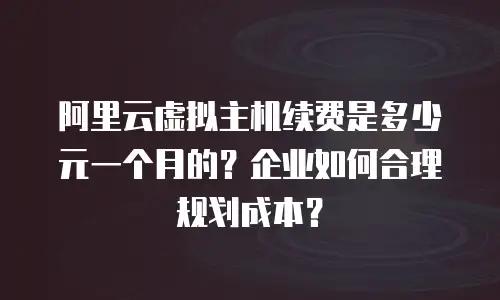 阿里云虚拟主机续费是多少元一个月的？企业如何合理规划成本？