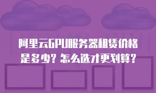 阿里云GPU服务器租赁价格是多少？怎么选才更划算？