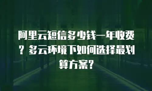 阿里云短信多少钱一年收费？多云环境下如何选择最划算方案？