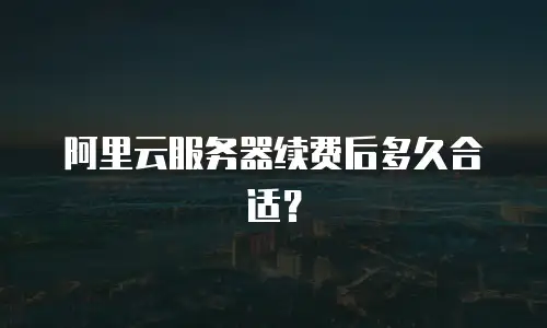 阿里云服务器续费后多久合适？