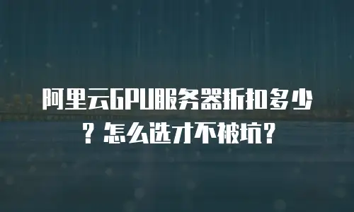 阿里云GPU服务器折扣多少？怎么选才不被坑？