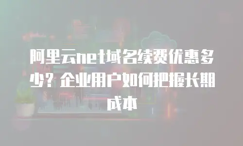 阿里云net域名续费优惠多少？企业用户如何把握长期成本
