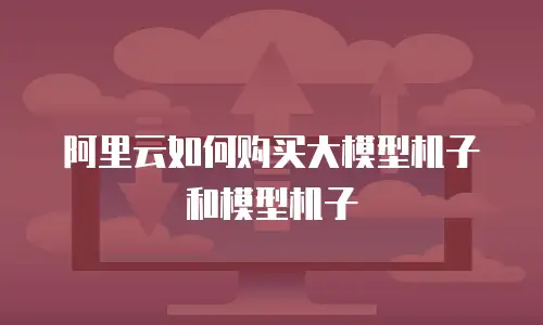 阿里云如何购买大模型机子和模型机子