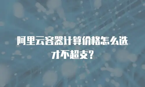 阿里云容器计算价格怎么选才不超支？