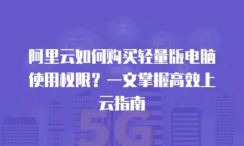阿里云如何购买轻量版电脑使用权限？一文掌握高效上云指南