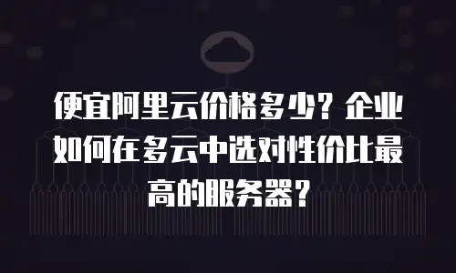 便宜阿里云价格多少？企业如何在多云中选对性价比最高的服务器？