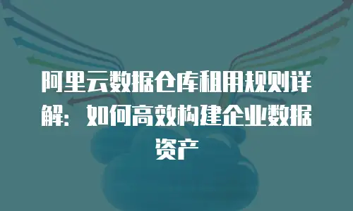 阿里云数据仓库租用规则详解：如何高效构建企业数据资产