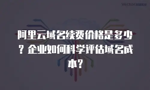 阿里云域名续费价格是多少？企业如何科学评估域名成本？