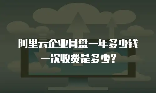 阿里云企业网盘一年多少钱一次收费是多少？