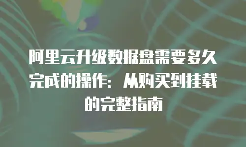阿里云升级数据盘需要多久完成的操作：从购买到挂载的完整指南